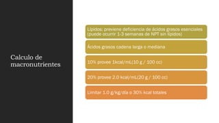 Calculo de
macronutrientes
Lípidos: previene deficiencia de ácidos grasos esenciales
(puede ocurrir 1-3 semanas de NPT sin lípidos)
Ácidos grasos cadena larga o mediana
10% provee 1kcal/mL(10 g / 100 cc)
20% provee 2.0 kcal/mL(20 g / 100 cc)
Limitar 1.0 g/kg/día o 30% kcal totales
 