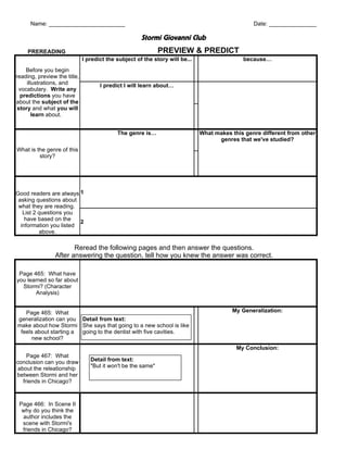 Name: ________________________                                                             Date: _______________

                                                      Stormi Giovanni Club
     PREREADING                                               PREVIEW & PREDICT
                              I predict the subject of the story will be...                  because…
    Before you begin
reading, preview the title,
     illustrations, and              I predict I will learn about…
  vocabulary. Write any
  predictions you have
about the subject of the
 story and what you will
        learn about.


                                            The genre is…                     What makes this genre different from other
                                                                                    genres that we've studied?
What is the genre of this
         story?




Good readers are always 1
 asking questions about
 what they are reading.
   List 2 questions you
    have based on the    2
  information you listed
          above.

                       Reread the following pages and then answer the questions.
                After answering the question, tell how you knew the answer was correct.

 Page 465: What have
you learned so far about
  Stormi? (Character
       Analysis)


   Page 465: What                                                                        My Generalization:
generalization can you Detail from text:
make about how Stormi She says that going to a new school is like
 feels about starting a going to the dentist with five cavities.
     new school?
                                                                                           My Conclusion:
     Page 467: What
conclusion can you draw          Detail from text:
 about the releationship         "But it won't be the same"
between Stormi and her
   friends in Chicago?



 Page 466: In Scene II
  why do you think the
  author includes the
  scene with Stormi's
  friends in Chicago?
 
