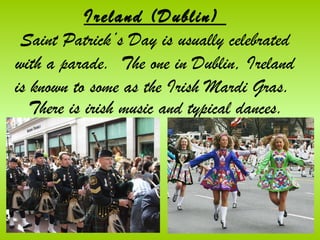 Ireland (Dublin)
 Saint Patrick’s Day is usually celebrated
with a parade. The one in Dublin, Ireland
is known to some as the Irish Mardi Gras.
   There is irish music and typical dances.
 