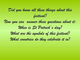 Did you know all these things about this
                 festival?
Now you can answer these questions about it:
        When is St Patrick’s day?
   What are the symbols of this festival?
   What countries do they celebrate it in?
 