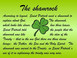 The shamrock
According to legend, Saint Patrick used a shamrock to
explain about God.                     The shamrock,
which looks like clover,                has three leaves.
Saint Patrick told                      the people that the
shamrock was like                       the idea of the
Trinity – that in the one God there are three divine
beings: the Father, the Son and the Holy Spirit. The
shamrock was sacred to the Druids, so Saint Patrick’s
use of it in explaining the trinity was very wise.
 