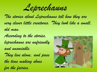 Leprechauns
The stories about Leprechauns tell how they are
very clever little creatures. They look like a small,
old man.
According to the stories,
leprechauns are unfriendly
and unsociable.
They live alone, and pass
the time making shoes
for the fairies.
 