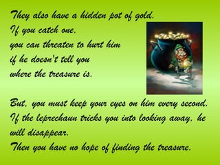 They also have a hidden pot of gold.
If you catch one,
you can threaten to hurt him
if he doesn't tell you
where the treasure is.

But, you must keep your eyes on him every second. 
If the leprechaun tricks you into looking away, he
will disappear. 
Then you have no hope of finding the treasure.
 
