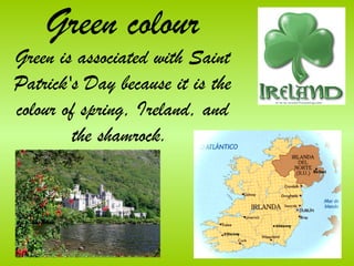 Green colour
Green is associated with Saint
Patrick's Day because it is the
colour of spring, Ireland, and
         the shamrock.
 