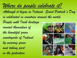Where do people celebrate it?
Although it began in Ireland, Saint Patrick’s Day
is celebrated in countries around the world.
People with Irish heritage
remind themselves of
the beautiful green
countryside of Ireland
by wearing green
and taking part
in the festivities.
 