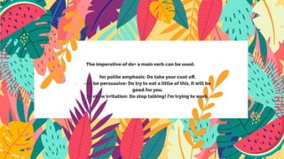 The imperative of do+ a main verb can be used:
- for polite emphasis: Do take your coat oﬀ.
- - to be persuasive: Do try to eat a little of this, it will be
good for you.
- yo show irritation: Do stop talking! i’m trying to work.
 