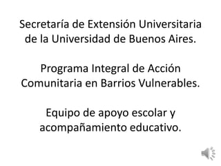 Secretaría de Extensión Universitaria
 de la Universidad de Buenos Aires.

   Programa Integral de Acción
Comunitaria en Barrios Vulnerables.

     Equipo de apoyo escolar y
    acompañamiento educativo.
 