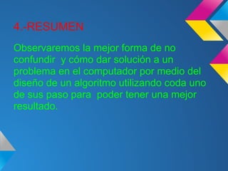 4.-RESUMEN
Observaremos la mejor forma de no
confundir y cómo dar solución a un
problema en el computador por medio del
diseño de un algoritmo utilizando coda uno
de sus paso para poder tener una mejor
resultado.
 