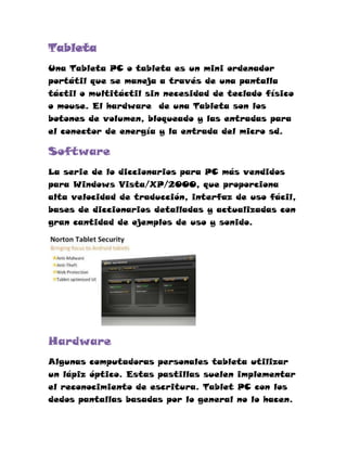 Tableta
Una Tableta PC o tableta es un mini ordenador
portátil que se maneja a través de una pantalla
táctil o multitáctil sin necesidad de teclado físico
o mouse. El hardware de una Tableta son los
botones de volumen, bloqueado y las entradas para
el conector de energía y la entrada del micro sd.

Software
La serie de lo diccionarios para PC más vendidos
para Windows Vista/XP/2000, que proporciona
alta velocidad de traducción, interfaz de uso fácil,
bases de diccionarios detalladas y actualizadas con
gran cantidad de ejemplos de uso y sonido.




Hardware
Algunas computadoras personales tableta utilizar
un lápiz óptico. Estas pastillas suelen implementar
el reconocimiento de escritura. Tablet PC con los
dedos pantallas basadas por lo general no lo hacen.
 