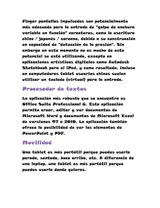 Finger pantallas impulsadas son potencialmente
más adecuado para la entrada de "golpe de anchura
variable en función" caracteres, como la escritura
chino / japonés / coreano, debido a su construcción
en capacidad de "detección de la presión". Sin
embargo en este momento no es mucho de este
potencial se está utilizando, excepto en
aplicaciones artísticas digitales como Autodesk
Sketchbook para el iPad, y como resultado, incluso
en computadoras tablet usuarios chinos suelen
utilizar un teclado (virtual) para la entrada.

Procesador de textos
La aplicación más robusta que se encuentra es
Office Suite Professional 6. Esta aplicación
permite crear, editar y ver documentos de
Microsoft Word y documentos de Microsoft Excel
de versiones 97 a 2010. La aplicación también
ofrece la posibilidad de ver los elementos de
PowerPoint y PDF.

Movilidad
Una tablet es más portátil porque puedes usarla
parada, sentada, boca arriba, etc. A diferencia de
una laptop, una tablet es más portátil porque
puedes usarla donde quieras.
 