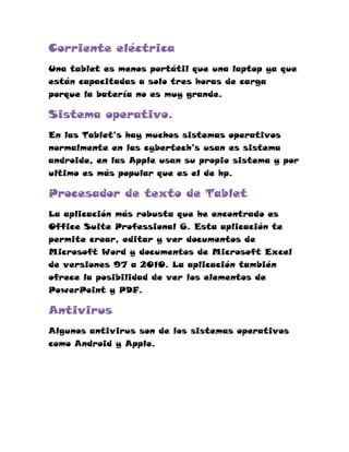 Corriente eléctrica
Una tablet es menos portátil que una laptop ya que
están capacitadas a solo tres horas de carga
porque la batería no es muy grande.

Sistema operativo.
En las Tablet’s hay muchos sistemas operativos
normalmente en las cybertech’s usan es sistema
androide, en las Apple usan su propio sistema y por
ultimo es más popular que es el de hp.

Procesador de texto de Tablet
La aplicación más robusta que he encontrado es
Office Suite Professional 6. Esta aplicación te
permite crear, editar y ver documentos de
Microsoft Word y documentos de Microsoft Excel
de versiones 97 a 2010. La aplicación también
ofrece la posibilidad de ver los elementos de
PowerPoint y PDF.

Antivirus
Algunos antivirus son de los sistemas operativos
como Android y Apple.
 
