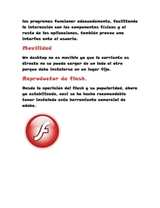 los programas funcionar adecuadamente, facilitando
la interacción con los componentes físicos y el
resto de las aplicaciones, también provee una
interfaz ante el usuario.

Movilidad
Un desktop no es movible ya que la corriente es
directa no se puede cargar de un lado al otro
porque debe instalarse en un lugar fijo.

Reproductor de flash.
Desde la aparición del flash y su popularidad, ahora
ya estabilizada, casi se ha hecho recomendable
tener instalado esta herramienta comercial de
adobe.
 