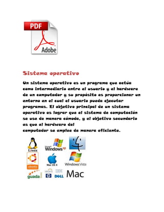 Sistema operativo
Un sistema operativo es un programa que actúa
como intermediario entre el usuario y el hardware
de un computador y su propósito es proporcionar un
entorno en el cual el usuario pueda ejecutar
programas. El objetivo principal de un sistema
operativo es lograr que el sistema de computación
se use de manera cómoda, y el objetivo secundario
es que el hardware del
computador se emplee de manera eficiente.
 