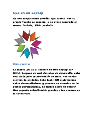 Que es un Laptop
Es una computadora portátil que cuenta con su
propia fuente de energía y no viene separada en
mouse, teclado, CPU, pantalla.




Hardware
La laptop XO es el corazón de Una Laptop per
Child. Después de casi dos años de desarrollo, está
casi lista para la producción en masa, con varios
cientos de unidades Beta test (B2) distribuidas
entre desarrolladores y pruebas en escuelas de los
países participantes. La laptop acaba de recibir
Una pequeña actualización gracias a los avances en
la tecnología.
 