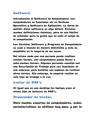Software
Introducción al Software de Computadora. Las
computadoras no funcionan sin un Sistema
Operativo y Software de Aplicación. La tarea de
definir dicho software es algo difícil. Existen
muchas definiciones técnicas, pero no son fáciles
de entender para la gente que no está el campo de
la computación.

Los términos Software y Programa de Computadora
se usan a menudo de manera indistinta y esto es
aceptable en la mayoría de los casos.

Del mismo modo que una persona puede realizar
muchas tareas, una computadora puede llevar a
cabo muchas tareas. Algunas personas cuentan con
una Descripción de Trabajo para sus funciones en
una empresa, pero también son capaces de realizar
otras tareas. Sin embargo, la mayoría realiza un
solo tipo de trabajo a la vez.

Lector de PDF’s
Al igual que en una desktop las laptops usan el
mismo tipo de lectores de PDF’s.

Procesador de textos.
Para muchos usuarios de computadoras, estas
características se utilizan muy poco, y por lo
 