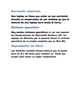 Corriente eléctrica
Una laptop no tiene que estar en una corriente
directa en comparacion de una desktop ya que la
batería de una laptop dura hasta 8 horas.

Sistema operativo
Hay muchos sistemas operativos el ser más popular
las Corporaciones de Microsoft Windows XP, las
laptops de Manzana por lo general llevan el sistema
operativo de su propia compañía que es Mac OS.

Reproductor de flash
Las tabletas también tienen batería que te puede
dura de 8 a 10 horas pero siempre se tiene que
cargar para tener un mejor rendimiento.
 