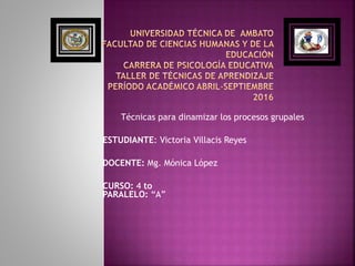 Técnicas para dinamizar los procesos grupales
ESTUDIANTE: Victoria Villacis Reyes
DOCENTE: Mg. Mónica López
CURSO: 4 to
PARALELO: “A”
 