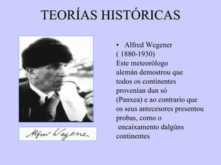 TEORÍAS HISTÓRICAS Alfred Wegener ( 1880-1930) Este meteorólogo alemán demostrou que todos os continentes provenían dun só (Panxea) e ao contrario que os seus antecesores presentou probas, como o encaixamento dalgúns continentes 