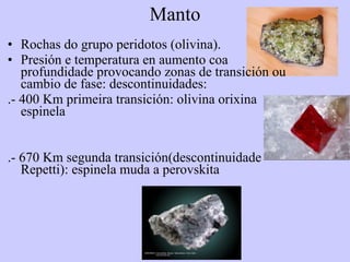 Manto Rochas do grupo peridotos (olivina). Presión e temperatura en aumento coa profundidade provocando zonas de transición ou cambio de fase: descontinuidades: .- 400 Km primeira transición: olivina orixina espinela .- 670 Km segunda transición(descontinuidade Repetti): espinela muda a perovskita 