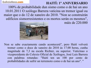 HAITÍ: 1º ANIVERSARIO 100% de probabilidade dun sismo como o de hai un ano 10.01.2011 O xeólogo Barrera vaticina un tremor igual ou maior que o do 12 de xaneiro do 2010. "Non se construirán edificios sismorresistentes e os mortos serán os mesmos", máis de 220.000 a  tera  e a  sua   dinamica.ppt Non se sabe exactamente cando acontecerá", pero Haití volverá tremer como o doce de xaneiro do 2010 ás 17.00 horas, cunha magnitude de 7,3 na escala Richter, ou superior. Vaticínao o vicepresidente do Colexio Oficial de Xeólogos, José Luis Barrera con palabras rotundas: "Haití ten un 100 por cento de probabilidades de sufrir un terremoto como o de hai un ano". " 