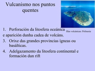 Vulcanismo nos puntos quentes Perforación da litosfera oceánica  e aparición dunha cadea de volcáns. Orixe das grandes provincias ígneas ou basálticas.  Adelgazamento da litosfera continental e formación dun rift Illas volcánicas: Polinesia 