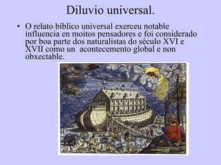 Diluvio universal. O relato bíblico universal exerceu notable influencia en moitos pensadores e foi considerado por boa parte dos naturalistas do século XVI e XVII como un  acontecemento global e non obxectable. 