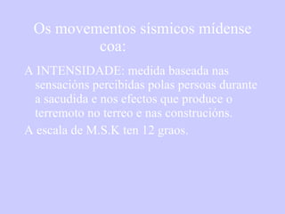 Os movementos sísmicos mídense coa: A INTENSIDADE: medida baseada nas sensacións percibidas polas persoas durante a sacudida e nos efectos que produce o terremoto no terreo e nas construcións. A escala de M.S.K ten 12 graos. 