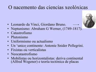O nacemento das ciencias xeolóxicas Leonardo da Vinci, Giordano Bruno.  Neptunismo: Abraham G Werner, (1749-1817). Catastrofismo Plutonismo Uniformismo ou actualismo Un ‘unico continente: Antonie Snider Pellegrini. Fixistas ou verticalistas Neocatastrofismo Mobilistas ou horizontalistas: deriva continental (Alfred Wegener) e teoría tectónica de placas 