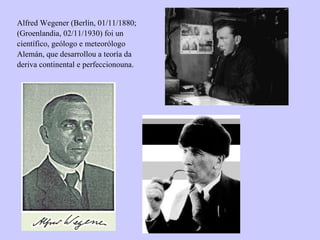 Alfred Wegener (Berlín, 01/11/1880; (Groenlandia, 02/11/1930) foi un científico, geólogo e meteorólogo Alemán, que desarrollou a teoría da deriva continental e perfeccionouna. 