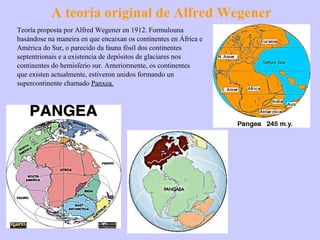 A teoría original de Alfred Wegener Teoría proposta por Alfred Wegener en 1912. Formulouna basándose na maneira en que encaixan os continentes en África e América do Sur, o parecido da fauna fósil dos continentes septentrionais e a existencia de depósitos de glaciares nos continentes do hemisferio sur. Anteriormente, os continentes que existen actualmente, estiveron unidos formando un supercontinente chamado  Panxea. 