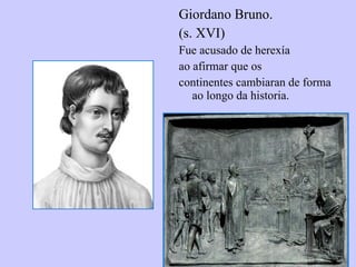 Giordano Bruno.  (s. XVI) Fue acusado de herexía ao afirmar que os continentes cambiaran de forma ao longo da historia. 