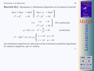 MATEMATICAS
1º Bachillerato
A
s = B + m v
r = A + l u
B
d
SOCIALESSOCIALES
MaTEX
Logaritmos
Doc Doc
Volver Cerrar
Soluciones a los Ejercicios 49
Ejercicio 9(c) Agrupamos y eliminamos logaritmos en la primera ecuaci´on:
log x + log y = log 3
x2
+ y2
= 10



log x · y = log 3
x2
+ y2
= 10



=⇒
x y = 3
x2
+ y2
= 10



Por sustituci´on
y = 3/x =⇒ x2
+
9
x2
= 10 resolviendo
x4
− 10x2
+ 9 = 0 =⇒



x = ±3 y = ±1
x = ±1 y = ±3
Las soluciones negativas no valen pues en las ecuaciones quedar´ıan logaritmos
de n´umeros negativos, que no existen.
 