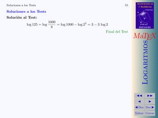 MATEMATICAS
1º Bachillerato
A
s = B + m v
r = A + l u
B
d
SOCIALESSOCIALES
MaTEX
Logaritmos
Doc Doc
Volver Cerrar
Soluciones a los Tests 55
Soluciones a los Tests
Soluci´on al Test:
log 125 = log
1000
8
= log 1000 − log 23
= 3 − 3 log 2
Final del Test
 