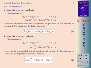 MATEMATICAS
1º Bachillerato
A
s = B + m v
r = A + l u
B
d
SOCIALESSOCIALES
MaTEX
Logaritmos
Doc Doc
Volver Cerrar
Secci´on 2: Logaritmo de un n´umero 8
2.1. Propiedades
• Logaritmo de un producto
Si comparamos
loga ax
+ loga ay
= = x + y
loga(ax
· ay
) = loga(ax+y
)= x + y
obtenemos la propiedad de que el logaritmo del producto de dos n´umeros es
la suma de los logaritmos de dichos n´umeros.
loga(m n) = loga m + loga n (1)
• Logaritmo de un cociente
Si comparamos
loga ax
− loga ay
= = x − y
loga
ax
ay
= loga(ax−y
)= x − y
obtenemos la propiedad de que el logaritmo del cociente de dos n´umeros es
la resta de los logaritmos de dichos n´umeros.
loga
m
n
= loga m − loga n (2)
 