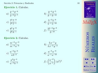 MATEMATICAS
1º Bachillerato
A
s = B + m v
r = A + l u
B
d
SOCIALESSOCIALES
MaTEX
N´umeros
Reales
Doc Doc
Volver Cerrar
Secci´on 2: Potencias y Radicales 10
Ejercicio 1. Calcular.
a)
2−5 2−8
2−9 2−7
b)
3−4 3−5
3−1 3−12
c)
72 7−9
79 7−1
d)
5−3 5−8
5−1 5−10
e)
82 4−9
29 8−1
f )
27−3 9−8
3−10
Ejercicio 2. Calcular.
a)
m−2 n−3
m−3 n−6
b)
5 x−1 y
4 x−2 y−2
c)
a−2 b−3
a b−2
d)
a−3 a−8
a−1 a−10
e)
a4 b−4
a−3 b−5
f )
a−2
a−3
(a2
)3
 