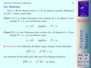 MATEMATICAS
1º Bachillerato
A
s = B + m v
r = A + l u
B
d
SOCIALESSOCIALES
MaTEX
N´umeros
Reales
Doc Doc
Volver Cerrar
Secci´on 2: Potencias y Radicales 11
2.2. Radicales
Sea a ∈ R un n´umero real y n ∈ N un n´umero natural. Deﬁnimos
la ra´ız n−´esima como sigue
Caso 1 Si n es impar llamamos ra´ız n-´esima de a al n´umero b que
cumple bn
= a, y lo escribimos como
b = n
√
a signiﬁca bn
= a
Caso 2 Si n es par llamamos ra´ız n-´esima de a al n´umero b  0 que
cumple bn
= a, y lo escribimos como
b = n
√
a signiﬁca bn
= a
Atenci´on Los radicales de ´ındice impar siempre est´an deﬁnidos
3
√
27 = 3 3
√
−27 = −3
sin embargo los de ´ındice par s´olo para los n´umeros positivos
2
√
16 = 4 2
√
−16 = no existe
 