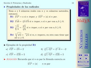 MATEMATICAS
1º Bachillerato
A
s = B + m v
r = A + l u
B
d
SOCIALESSOCIALES
MaTEX
N´umeros
Reales
Doc Doc
Volver Cerrar
Secci´on 2: Potencias y Radicales 12
• Propiedades de los radicales
Sean a y b n´umeros reales con n y m n´umeros naturales,
entonces
R1 n
√
an = a si n impar, y n
√
an = |a| si n par.
R2
n
√
ab = n
√
a
n
√
b si n impar, o si n par con a, b ≥ 0.
R3
n a
b
=
n
√
a
n
√
b
si n impar, o si n par con a, b ≥ 0.
R4
m n
√
a =
mn√
a si m, n impares, en otro caso tiene que
ser a ≥ 0.
Ejemplos de la propiedad R1
a)
3
√
23 =
3
√
8 = 2 b) 3
(−2)3 = 3
√
−8 = −2
c)
2
√
52 =
2
√
25 = 5 d) 2
(−5)2 =
2
√
25 = 5
Atenci´on Recuerda que si n es par la f´ormula correcta es
n
√
an = |a| n es par
 