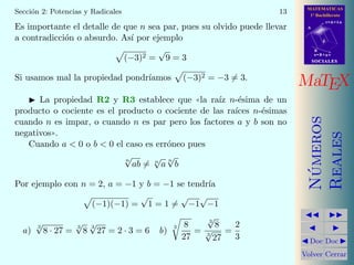 MATEMATICAS
1º Bachillerato
A
s = B + m v
r = A + l u
B
d
SOCIALESSOCIALES
MaTEX
N´umeros
Reales
Doc Doc
Volver Cerrar
Secci´on 2: Potencias y Radicales 13
Es importante el detalle de que n sea par, pues su olvido puede llevar
a contradicci´on o absurdo. As´ı por ejemplo
(−3)2 =
√
9 = 3
Si usamos mal la propiedad pondr´ıamos (−3)2 = −3 = 3.
La propiedad R2 y R3 establece que ((la ra´ız n-´esima de un
producto o cociente es el producto o cociente de las ra´ıces n-´esimas
cuando n es impar, o cuando n es par pero los factores a y b son no
negativos)).
Cuando a  0 o b  0 el caso es err´oneo pues
n
√
ab = n
√
a
n
√
b
Por ejemplo con n = 2, a = −1 y b = −1 se tendr´ıa
(−1)(−1) =
√
1 = 1 =
√
−1
√
−1
a)
3
√
8 · 27 =
3
√
8
3
√
27 = 2 · 3 = 6 b)
3 8
27
=
3
√
8
3
√
27
=
2
3
 