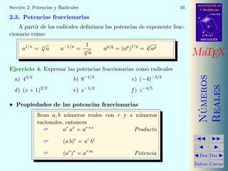MATEMATICAS
1º Bachillerato
A
s = B + m v
r = A + l u
B
d
SOCIALESSOCIALES
MaTEX
N´umeros
Reales
Doc Doc
Volver Cerrar
Secci´on 2: Potencias y Radicales 16
2.3. Potencias fraccionarias
A partir de los radicales deﬁnimos las potencias de exponente frac-
cionario como:
a1/n
= n
√
a a−1/n
=
1
n
√
a
ap/q
= (ap
)1/q
= q
√
ap
Ejercicio 4. Expresar las potencias fraccionarias como radicales
a) 43/2
b) 8−1/3
c) (−4)−3/2
d) (x + 1)2/3
e) x−1/2
f ) z−4/5
• Propiedades de las potencias fraccionarias
Sean a, b n´umeros reales con r y s n´umeros
racionales, entonces
 ar
as
= ar+s
Producto
 (a b)r
= ar
br
 (ar
)s
= ar m
Potencia
 