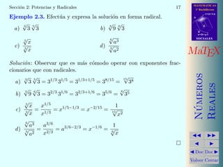 MATEMATICAS
1º Bachillerato
A
s = B + m v
r = A + l u
B
d
SOCIALESSOCIALES
MaTEX
N´umeros
Reales
Doc Doc
Volver Cerrar
Secci´on 2: Potencias y Radicales 17
Ejemplo 2.3. Efect´ua y expresa la soluci´on en forma radical.
a)
3
√
3
5
√
3 b)
3
√
9
6
√
3
c)
5
√
x
3
√
x
d)
6
√
a3
3
√
a2
Soluci´on: Observar que es m´as c´omodo operar con exponentes frac-
cionarios que con radicales.
a)
3
√
3
5
√
3 = 31/3
31/5
= 31/3+1/5
= 38/15
=
15
√
38
b)
3
√
9
6
√
3 = 32/3
31/6
= 32/3+1/6
= 35/6
=
6
√
35
c)
5
√
x
3
√
x
=
x1/5
x1/3
= x1/5−1/3
= x−2/15
=
1
15
√
x2
d)
6
√
a3
3
√
a2
=
a3/6
x2/3
= a3/6−2/3
= x−1/6
=
1
6
√
x
 