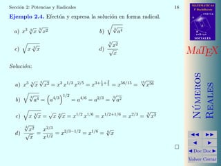 MATEMATICAS
1º Bachillerato
A
s = B + m v
r = A + l u
B
d
SOCIALESSOCIALES
MaTEX
N´umeros
Reales
Doc Doc
Volver Cerrar
Secci´on 2: Potencias y Radicales 18
Ejemplo 2.4. Efect´ua y expresa la soluci´on en forma radical.
a) x3 3
√
x
5
√
x2 b)
3
√
a4
c) x 3
√
x d)
3
√
x2
√
x
Soluci´on:
a) x3 3
√
x
5
√
x2 = x3
x1/3
x2/5
= x3+ 1
3
+ 2
5 = x56/15
=
15
√
x56
b)
3
√
a4 = a4/3
1/2
= a4/6
= a2/3
=
3
√
a2
c) x 3
√
x =
√
x 6
√
x = x1/2
x1/6
= x1/2+1/6
= x2/3
=
3
√
x2
d)
3
√
x2
√
x
=
x2/3
x1/2
= x2/3−1/2
= x1/6
= 6
√
x
 