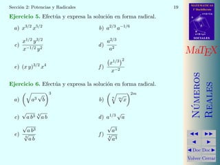 MATEMATICAS
1º Bachillerato
A
s = B + m v
r = A + l u
B
d
SOCIALESSOCIALES
MaTEX
N´umeros
Reales
Doc Doc
Volver Cerrar
Secci´on 2: Potencias y Radicales 19
Ejercicio 5. Efect´ua y expresa la soluci´on en forma radical.
a) x3/2
x5/2
b) a2/3
a−1/6
c)
x1/2 y3/2
x−1/2 y2
d)
a2/3
a2
e) (x y)3/2
x4
f )
x1/3 2
x−2
Ejercicio 6. Efect´ua y expresa la soluci´on en forma radical.
a) a3
√
b
3
b)
n m
√
x
2m
c)
√
a b3 4
√
a b d) a1/3 √
a
e)
√
a b3
4
√
a b
f )
√
a3
4
√
a3
 