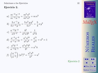 MATEMATICAS
1º Bachillerato
A
s = B + m v
r = A + l u
B
d
SOCIALESSOCIALES
MaTEX
N´umeros
Reales
Doc Doc
Volver Cerrar
Soluciones a los Ejercicios 22
Ejercicio 2.
a)
m−2 n−3
m−3 n−6
=
m3 n6
m2 n3
= m n3
b)
5 x−1 y
4 x−2 y−2
=
5 x2 y y2
4 x1
=
5
4
x y3
c)
a−2 b−3
a b−2
=
b2
a2 a b3
=
1
a3 b
d)
a−3 a−8
a−1 a−10
=
a1 a10
a3 a8
=
a11
a11
= a0
= 1
e)
a4 b−4
a−3 b−5
=
a4 a3 b5
b4
= a7
b
f )
a−2
a−3
(a2
)3
=
a3 a6
a2
= a7
Ejercicio 2
 