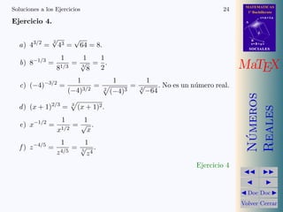 MATEMATICAS
1º Bachillerato
A
s = B + m v
r = A + l u
B
d
SOCIALESSOCIALES
MaTEX
N´umeros
Reales
Doc Doc
Volver Cerrar
Soluciones a los Ejercicios 24
Ejercicio 4.
a) 43/2
=
2
√
43 =
√
64 = 8.
b) 8−1/3
=
1
81/3
=
1
3
√
8
=
1
2
.
c) (−4)−3/2
=
1
(−4)3/2
=
1
2
(−4)3
=
1
2
√
−64
. No es un n´umero real.
d) (x + 1)2/3
= 3
(x + 1)2.
e) x−1/2
=
1
x1/2
=
1
√
x
.
f ) z−4/5
=
1
z4/5
=
1
5
√
z4
.
Ejercicio 4
 