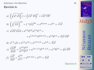 MATEMATICAS
1º Bachillerato
A
s = B + m v
r = A + l u
B
d
SOCIALESSOCIALES
MaTEX
N´umeros
Reales
Doc Doc
Volver Cerrar
Soluciones a los Ejercicios 26
Ejercicio 6.
a) a3
√
b
3
) =
√
a3 4
√
b
3
=
√
a9 4
√
b3
b)
n m
√
x
2m
= n m
√
x
2m
= x2m/nm
= x2/n
=
n
√
x2
c)
√
a b3 4
√
a b = a1/2
b3/2
a1/4
b1/4
=
= a1/2+1/4
b3/2+1/4
= a3/4
b7/4
=
4
√
a3 4
√
b7
d) a1/3 √
a = a1/3
a1/2
= a1/3+1/2
= a5/6
=
6
√
a5
e)
√
a b3
4
√
a b
=
a1/2 b3/2
a1/4 b1/4
= a1/2−1/4
b3/2−1/4
= a1/4
b5/4
= 4
√
a
4
√
b5
f )
√
a3
4
√
a3
=
a3/2
a3/4
= a3/2−3/4
= a3/4
=
4
√
a3
Ejercicio 6
 