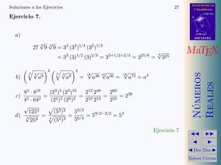 MATEMATICAS
1º Bachillerato
A
s = B + m v
r = A + l u
B
d
SOCIALESSOCIALES
MaTEX
N´umeros
Reales
Doc Doc
Volver Cerrar
Soluciones a los Ejercicios 27
Ejercicio 7.
a)
27
4
√
9
3
√
9 = 33
(32
)1/4
(32
)1/3
= 33
(3)1/2
(3)2/3
= 33+1/2+2/3
= 325/6
=
6
√
325
b)
3 6
√
a9
4
6 3
√
a9
4
=
18
√
a36 18
√
a36 =
18
√
a72 = a4
c)
84 · 816
45 · 642
=
(23)4 (23)16
(22)5 (26)2
=
212 248
210 212
=
260
222
= 238
d)
√
1253
4
√
253
=
(53)3
4
(52)3
=
59/2
56/4
= 59/2−3/2
= 53
Ejercicio 7
 
