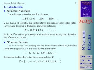 MATEMATICAS
1º Bachillerato
A
s = B + m v
r = A + l u
B
d
SOCIALESSOCIALES
MaTEX
N´umeros
Reales
Doc Doc
Volver Cerrar
Secci´on 1: Introducci´on 3
1. Introducci´on
• N´umeros Naturales
Los n´umeros naturales son los n´umeros
1, 2, 3, 4, 5, 6, . . . , 100, . . . , 1000, . . .
y as´ı hasta el inﬁnito. En matem´aticas indicamos todos ellos entre
llaves para designar a todos los n´umeros naturales
N = {1, 2, 3, 4, 5, 6, . . . , n, . . . }
La letra N se utiliza para designar simb´olicamente al conjunto de todos
los n´umeros naturales.
• N´umeros Enteros
Los n´umeros enteros corresponden a los n´umeros naturales, n´umeros
naturales negativos y el n´umero 0; concretamente:
· · · , −4, −3, −2, −1, 0, 1, 2, 3, 4, . . .
Indicamos todos ellos entre llaves con la letra Z
Z = {. . . , −4, −3, −2, −1, 0, 1, 2, 3, 4, . . . }
 