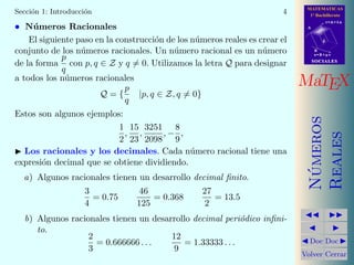 MATEMATICAS
1º Bachillerato
A
s = B + m v
r = A + l u
B
d
SOCIALESSOCIALES
MaTEX
N´umeros
Reales
Doc Doc
Volver Cerrar
Secci´on 1: Introducci´on 4
• N´umeros Racionales
El siguiente paso en la construcci´on de los n´umeros reales es crear el
conjunto de los n´umeros racionales. Un n´umero racional es un n´umero
de la forma
p
q
con p, q ∈ Z y q = 0. Utilizamos la letra Q para designar
a todos los n´umeros racionales
Q = {
p
q
|p, q ∈ Z, q = 0}
Estos son algunos ejemplos:
1
2
,
15
23
,
3251
2098
, −
8
9
,
Los racionales y los decimales. Cada n´umero racional tiene una
expresi´on decimal que se obtiene dividiendo.
a) Algunos racionales tienen un desarrollo decimal ﬁnito.
3
4
= 0.75
46
125
= 0.368
27
2
= 13.5
b) Algunos racionales tienen un desarrollo decimal peri´odico inﬁni-
to.
2
3
= 0.666666 . . .
12
9
= 1.33333 . . .
 