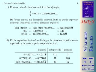 MATEMATICAS
1º Bachillerato
A
s = B + m v
r = A + l u
B
d
SOCIALESSOCIALES
MaTEX
N´umeros
Reales
Doc Doc
Volver Cerrar
Secci´on 1: Introducci´on 5
c) El desarrollo decimal no es ´unico. Por ejemplo
3
4
= 0.75 = 0.749999999 . . .
De forma general un desarrollo decimal ﬁnito se puede expresar
como un desarrollo decimal peri´odico inﬁnito:
323.424552 = 323.424551999999 . . . = 323.4245519
0.5 = 0.4999999 . . . = 0.49
12.43 = 12.42999999 . . . = 12.429
d) En la expresi´on decimal se distingue la parte no repetida o an-
teperiodo y la parte repetida o periodo. As´ı:
n´umero anteperiodo periodo
4.511333 . . . = 4.5113 511 3
0.77103103 . . . = 0.77103 77 103
323.10525252 . . . = 323.1052 10 52
 