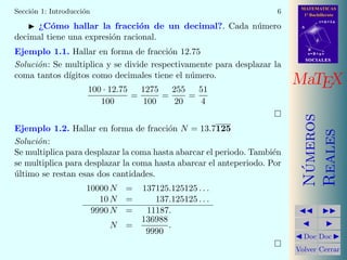 MATEMATICAS
1º Bachillerato
A
s = B + m v
r = A + l u
B
d
SOCIALESSOCIALES
MaTEX
N´umeros
Reales
Doc Doc
Volver Cerrar
Secci´on 1: Introducci´on 6
¿C´omo hallar la fracci´on de un decimal?. Cada n´umero
decimal tiene una expresi´on racional.
Ejemplo 1.1. Hallar en forma de fracci´on 12.75
Soluci´on: Se multiplica y se divide respectivamente para desplazar la
coma tantos d´ıgitos como decimales tiene el n´umero.
100 · 12.75
100
=
1275
100
=
255
20
=
51
4
Ejemplo 1.2. Hallar en forma de fracci´on N = 13.7125
Soluci´on:
Se multiplica para desplazar la coma hasta abarcar el periodo. Tambi´en
se multiplica para desplazar la coma hasta abarcar el anteperiodo. Por
´ultimo se restan esas dos cantidades.
10000 N = 137125.125125 . . .
10 N = 137.125125 . . .
9990 N = 11187.
N =
136988
9990
.
 